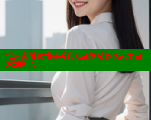 沧州离婚女性寻觅真爱征婚贴心交流平台欢迎加入