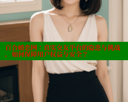 百合婚恋网：真实交友平台的隐患与挑战，如何保障用户权益与安全？