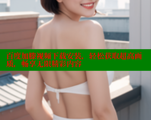 百度加滕视频下载安装，轻松获取超高画质，畅享无限精彩内容