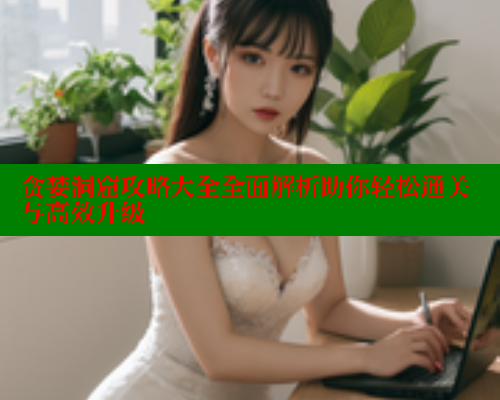 贪婪洞窟攻略大全全面解析助你轻松通关与高效升级